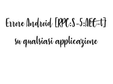 Errore Android  [RPC:S-5:AEC-0] su qualsiasi applicazione